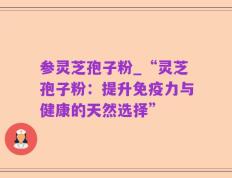 参灵芝孢子粉_“灵芝孢子粉：提升免疫力与健康的天然选择”