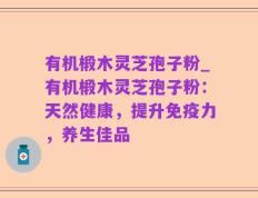 有机椴木灵芝孢子粉_有机椴木灵芝孢子粉：天然健康，提升免疫力，养生佳品