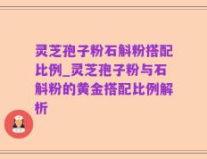 灵芝孢子粉石斛粉搭配比例_灵芝孢子粉与石斛粉的黄金搭配比例解析