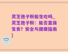 灵芝孢子粉能生吃吗_灵芝孢子粉：能否直接生食？安全与健康指南)