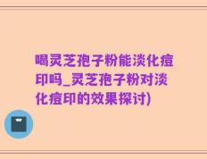 喝灵芝孢子粉能淡化痘印吗_灵芝孢子粉对淡化痘印的效果探讨)