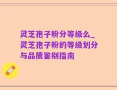 灵芝孢子粉分等级么_灵芝孢子粉的等级划分与品质鉴别指南