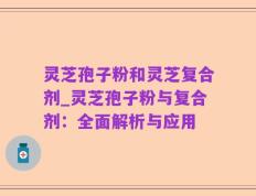 灵芝孢子粉和灵芝复合剂_灵芝孢子粉与复合剂：全面解析与应用