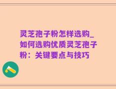 灵芝孢子粉怎样选购_如何选购优质灵芝孢子粉：关键要点与技巧