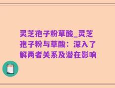 灵芝孢子粉草酸_灵芝孢子粉与草酸：深入了解两者关系及潜在影响
