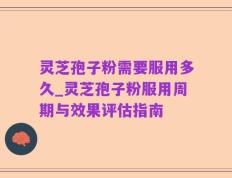 灵芝孢子粉需要服用多久_灵芝孢子粉服用周期与效果评估指南