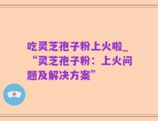 吃灵芝孢子粉上火啦_“灵芝孢子粉：上火问题及解决方案”