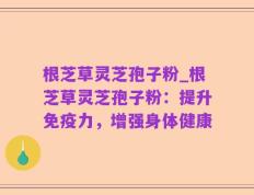 根芝草灵芝孢子粉_根芝草灵芝孢子粉：提升免疫力，增强身体健康