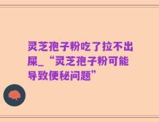 灵芝孢子粉吃了拉不出屎_“灵芝孢子粉可能导致便秘问题”