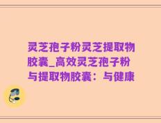 灵芝孢子粉灵芝提取物胶囊_高效灵芝孢子粉与提取物胶囊：与健康