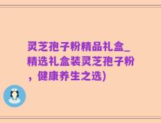 灵芝孢子粉精品礼盒_精选礼盒装灵芝孢子粉，健康养生之选)