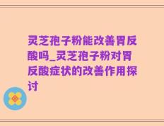 灵芝孢子粉能改善胃反酸吗_灵芝孢子粉对胃反酸症状的改善作用探讨