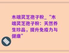 木端灵芝孢子粉_“木端灵芝孢子粉：天然养生珍品，提升免疫力与健康”