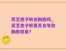 灵芝孢子粉会胸胀吗_灵芝孢子粉是否会导致胸胀现象？
