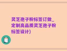 灵芝孢子粉标签订做_定制高品质灵芝孢子粉标签设计)