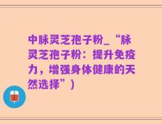 中脉灵芝孢子粉_“脉灵芝孢子粉：提升免疫力，增强身体健康的天然选择”)