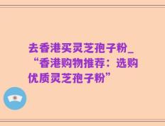 去香港买灵芝孢子粉_“香港购物推荐：选购优质灵芝孢子粉”