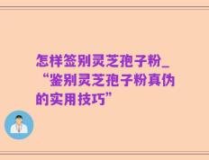 怎样签别灵芝孢子粉_“鉴别灵芝孢子粉真伪的实用技巧”