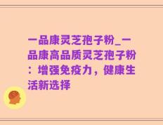 一品康灵芝孢子粉_一品康高品质灵芝孢子粉：增强免疫力，健康生活新选择