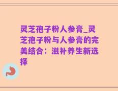 灵芝孢子粉人参膏_灵芝孢子粉与人参膏的完美结合：滋补养生新选择