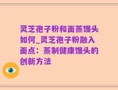 灵芝孢子粉和面蒸馒头如何_灵芝孢子粉融入面点：蒸制健康馒头的创新方法