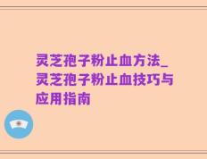 灵芝孢子粉止血方法_灵芝孢子粉止血技巧与应用指南