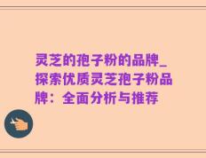 灵芝的孢子粉的品牌_探索优质灵芝孢子粉品牌：全面分析与推荐