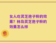 女人吃灵芝孢子粉的效果？林岛灵芝孢子粉的效果怎么样