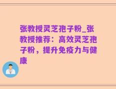 张教授灵芝孢子粉_张教授推荐：高效灵芝孢子粉，提升免疫力与健康
