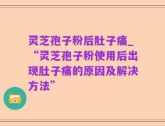 灵芝孢子粉后肚子痛_“灵芝孢子粉使用后出现肚子痛的原因及解决方法”