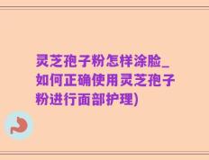 灵芝孢子粉怎样涂脸_如何正确使用灵芝孢子粉进行面部护理)