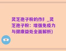 灵芝孢子粉的作卩_灵芝孢子粉：增强免疫力与健康益处全面解析)