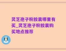 灵芝孢子粉胶囊哪里有买_灵芝孢子粉胶囊购买地点推荐