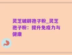 灵芝破辟孢子粉_灵芝孢子粉：提升免疫力与健康