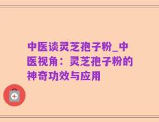 中医谈灵芝孢子粉_中医视角：灵芝孢子粉的神奇功效与应用