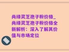 尚绿灵芝孢子粉价格_尚绿灵芝孢子粉价格全新解析：深入了解其价值与市场定位
