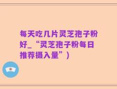每天吃几片灵芝孢子粉好_“灵芝孢子粉每日推荐摄入量”)