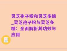 灵芝孢子粉和灵芝多糖_灵芝孢子粉与灵芝多糖：全面解析其功效与应用
