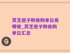 灵芝孢子粉收购单位有哪些_灵芝孢子粉收购单位汇总