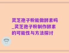 灵芝孢子粉能做酵素吗_灵芝孢子粉制作酵素的可能性与方法探讨