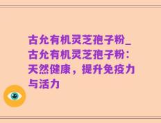 古允有机灵芝孢子粉_古允有机灵芝孢子粉：天然健康，提升免疫力与活力