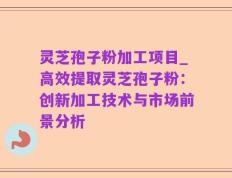 灵芝孢子粉加工项目_高效提取灵芝孢子粉：创新加工技术与市场前景分析