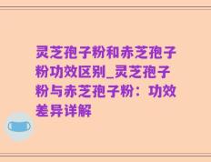 灵芝孢子粉和赤芝孢子粉功效区别_灵芝孢子粉与赤芝孢子粉：功效差异详解