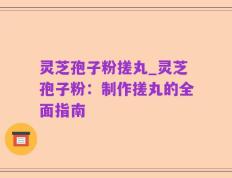 灵芝孢子粉搓丸_灵芝孢子粉：制作搓丸的全面指南