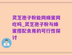 灵芝孢子粉能同蜂蜜同吃吗_灵芝孢子粉与蜂蜜搭配食用的可行性探讨