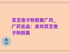 灵芝孢子粉胶囊广药_广药出品：高效灵芝孢子粉胶囊