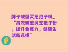 牌子破壁灵芝孢子粉_“高效破壁灵芝孢子粉，提升免疫力，健康生活新选择”