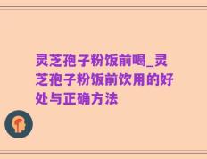 灵芝孢子粉饭前喝_灵芝孢子粉饭前饮用的好处与正确方法