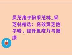 灵芝孢子粉采芝林_采芝林精选：高效灵芝孢子粉，提升免疫力与健康