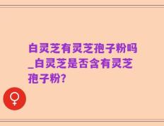 白灵芝有灵芝孢子粉吗_白灵芝是否含有灵芝孢子粉？
